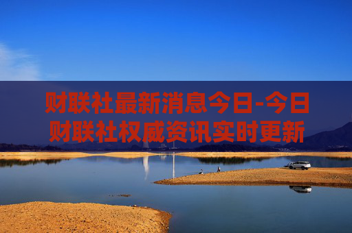 财联社最新消息今日-今日财联社权威资讯实时更新