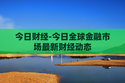 今日财经-今日全球金融市场最新财经动态