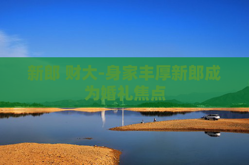 新郎 财大-身家丰厚新郎成为婚礼焦点
