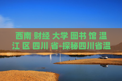 西南 财经 大学 图书 馆 温江 区 四川 省-探秘四川省温江区西南财大图书馆