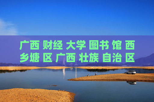 广西 财经 大学 图书 馆 西乡塘 区 广西 壮族 自治 区-西乡塘区广西财经大学图书馆特色揭秘