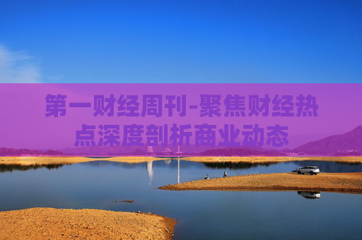 第一财经周刊-聚焦财经热点深度剖析商业动态