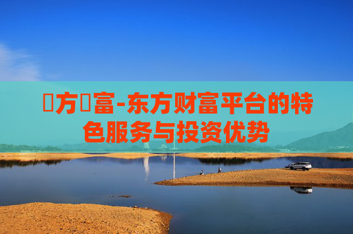東方財富-东方财富平台的特色服务与投资优势