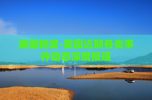 美国新闻-美国近期各类事件动态深度报道