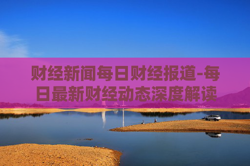 财经新闻每日财经报道-每日最新财经动态深度解读