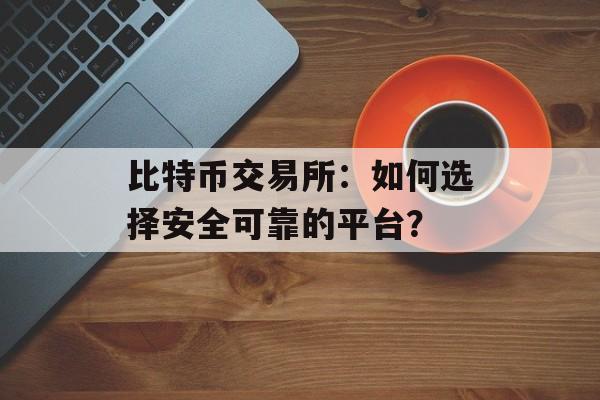 比特币交易所：如何选择安全可靠的平台？