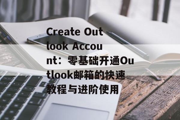 Create Outlook Account：零基础开通Outlook邮箱的快速教程与进阶使用