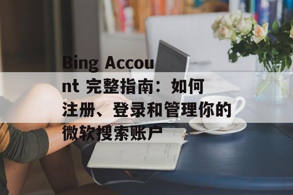Bing Account 完整指南：如何注册、登录和管理你的微软搜索账户