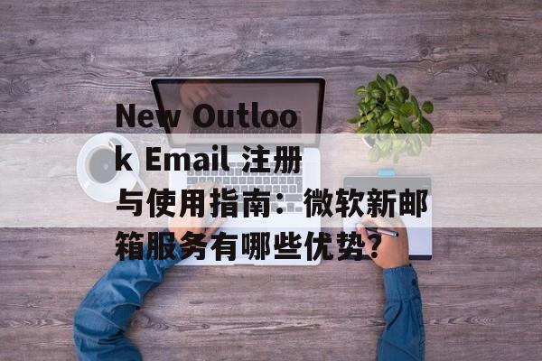 New Outlook Email 注册与使用指南：微软新邮箱服务有哪些优势？